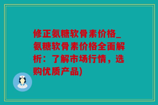 修正氨糖软骨素价格_氨糖软骨素价格全面解析：了解市场行情，选购优质产品)