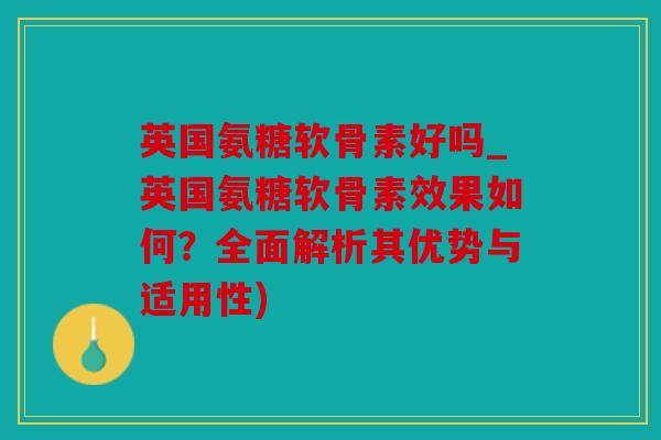 英国氨糖软骨素好吗_英国氨糖软骨素效果如何？全面解析其优势与适用性)
