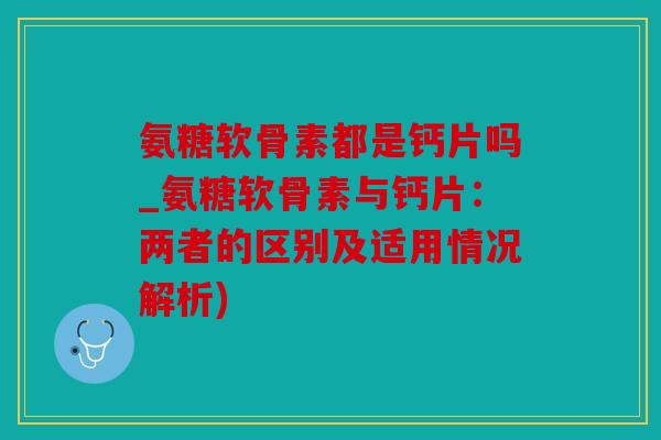 氨糖软骨素都是钙片吗_氨糖软骨素与钙片：两者的区别及适用情况解析)