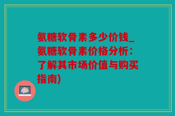 氨糖软骨素多少价钱_氨糖软骨素价格分析：了解其市场价值与购买指南)