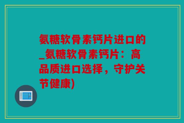 氨糖软骨素钙片进口的_氨糖软骨素钙片：高品质进口选择，守护关节健康)