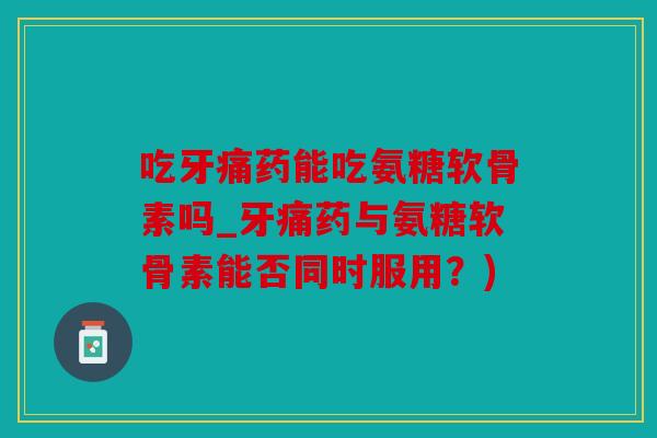 吃牙痛药能吃氨糖软骨素吗_牙痛药与氨糖软骨素能否同时服用？)