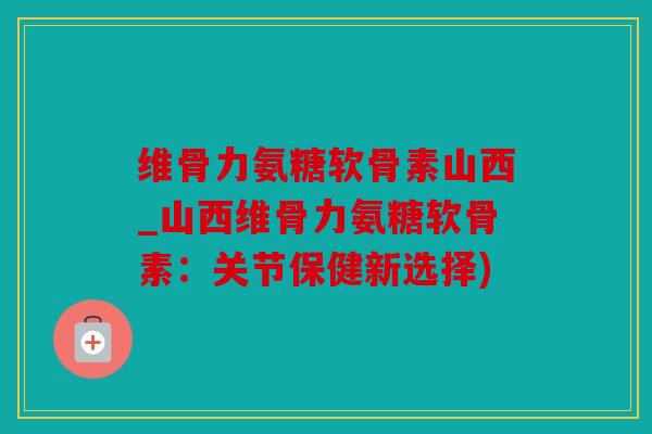 维骨力氨糖软骨素山西_山西维骨力氨糖软骨素：关节保健新选择)