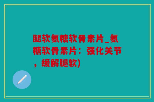 腿软氨糖软骨素片_氨糖软骨素片：强化关节，缓解腿软)
