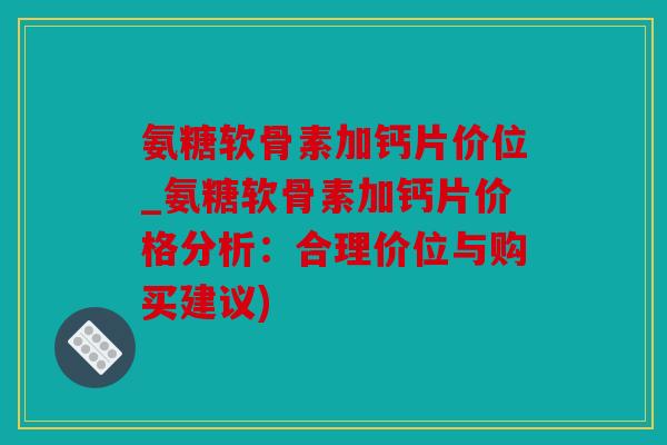 氨糖软骨素加钙片价位_氨糖软骨素加钙片价格分析：合理价位与购买建议)