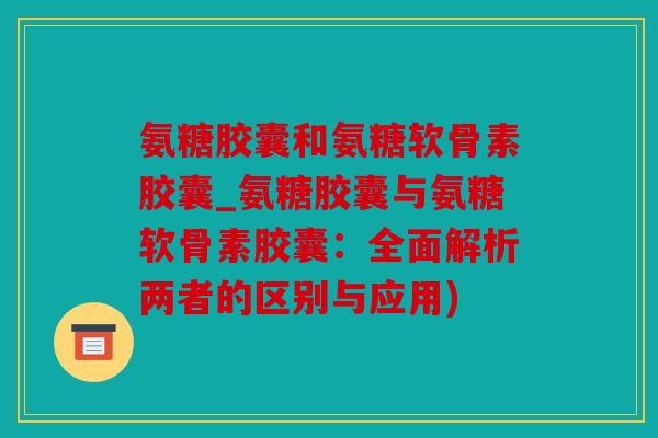 氨糖胶囊和氨糖软骨素胶囊_氨糖胶囊与氨糖软骨素胶囊：全面解析两者的区别与应用)