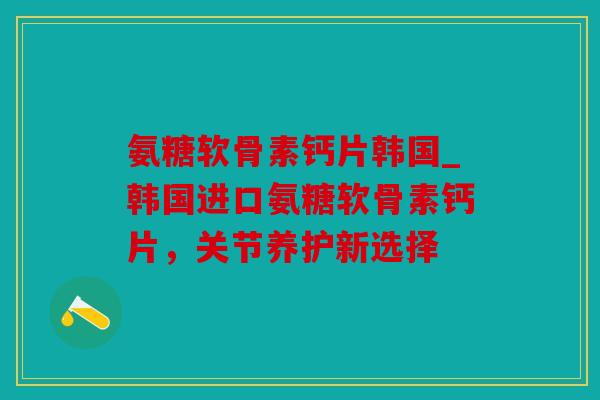 氨糖软骨素钙片韩国_韩国进口氨糖软骨素钙片，关节养护新选择