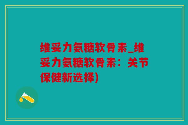 维妥力氨糖软骨素_维妥力氨糖软骨素：关节保健新选择)