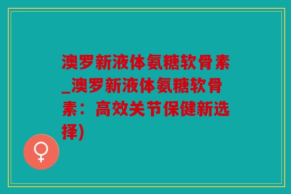 澳罗新液体氨糖软骨素_澳罗新液体氨糖软骨素：高效关节保健新选择)