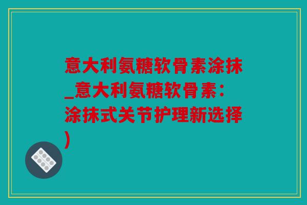 意大利氨糖软骨素涂抹_意大利氨糖软骨素：涂抹式关节护理新选择)