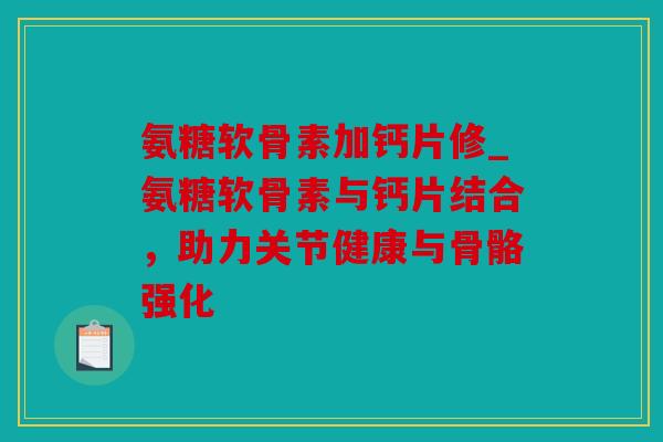 氨糖软骨素加钙片修_氨糖软骨素与钙片结合，助力关节健康与骨骼强化