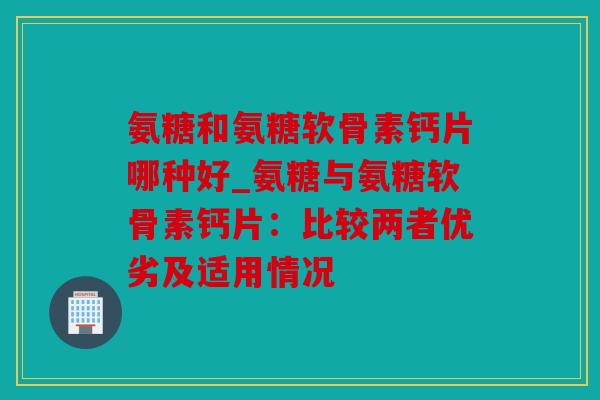 氨糖和氨糖软骨素钙片哪种好_氨糖与氨糖软骨素钙片：比较两者优劣及适用情况