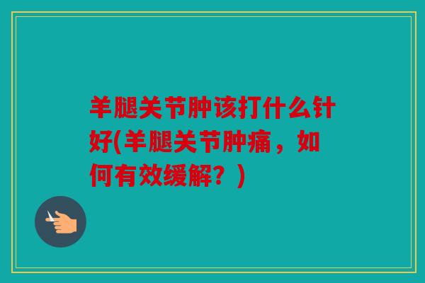 羊腿关节肿该打什么针好(羊腿关节肿痛，如何有效缓解？)