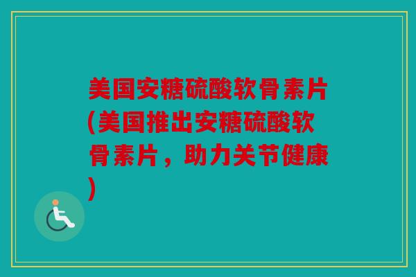 美国安糖硫酸软骨素片(美国推出安糖硫酸软骨素片，助力关节健康)