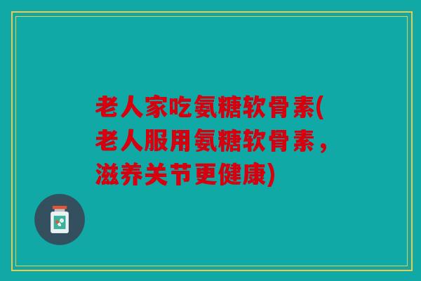 老人家吃氨糖软骨素(老人服用氨糖软骨素，滋养关节更健康)