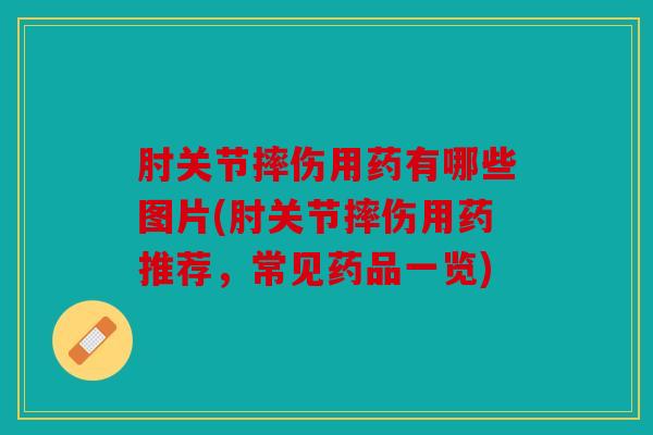 肘关节摔伤用药有哪些图片(肘关节摔伤用药推荐，常见药品一览)