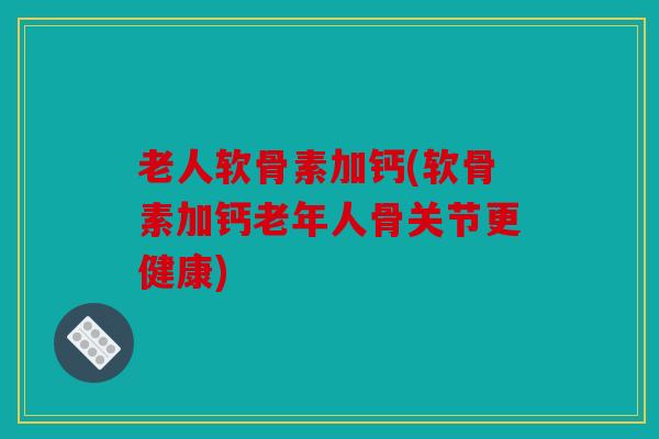 老人软骨素加钙(软骨素加钙老年人骨关节更健康)