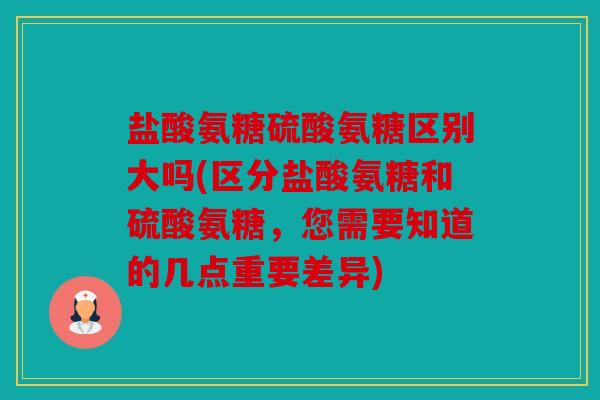 盐酸氨糖硫酸氨糖区别大吗(区分盐酸氨糖和硫酸氨糖，您需要知道的几点重要差异)