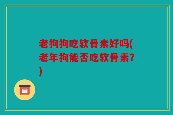 老狗狗吃软骨素好吗(老年狗能否吃软骨素？)