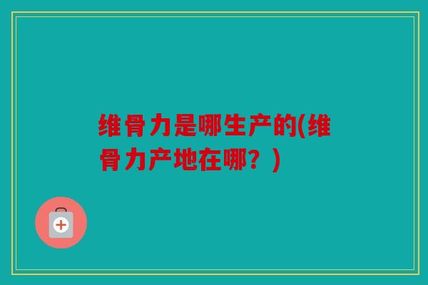维骨力是哪生产的(维骨力产地在哪？)