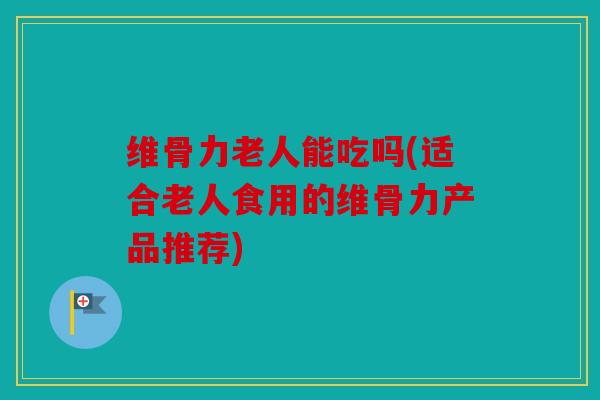 维骨力老人能吃吗(适合老人食用的维骨力产品推荐)