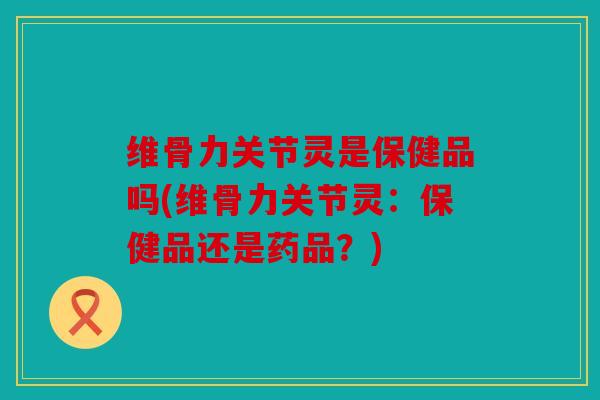 维骨力关节灵是保健品吗(维骨力关节灵：保健品还是药品？)