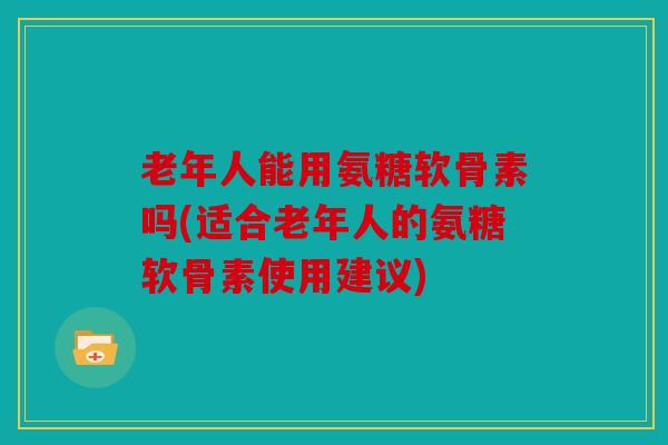 老年人能用氨糖软骨素吗(适合老年人的氨糖软骨素使用建议)