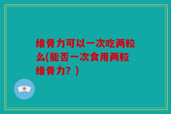 维骨力可以一次吃两粒么(能否一次食用两粒维骨力？)