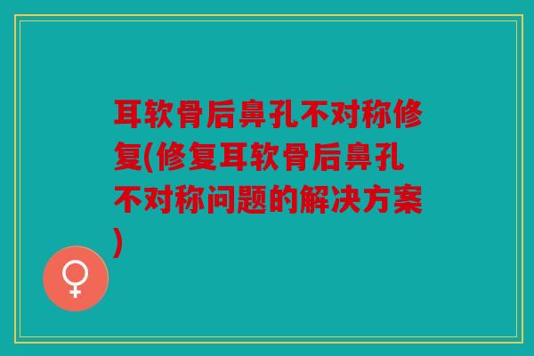 耳软骨后鼻孔不对称修复(修复耳软骨后鼻孔不对称问题的解决方案)