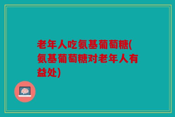 老年人吃氨基葡萄糖(氨基葡萄糖对老年人有益处)