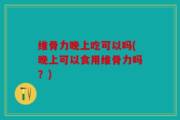 维骨力晚上吃可以吗(晚上可以食用维骨力吗？)