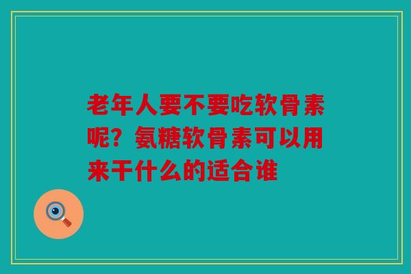 老年人要不要吃软骨素呢？氨糖软骨素可以用来干什么的适合谁
