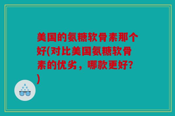 美国的氨糖软骨素那个好(对比美国氨糖软骨素的优劣，哪款更好？)