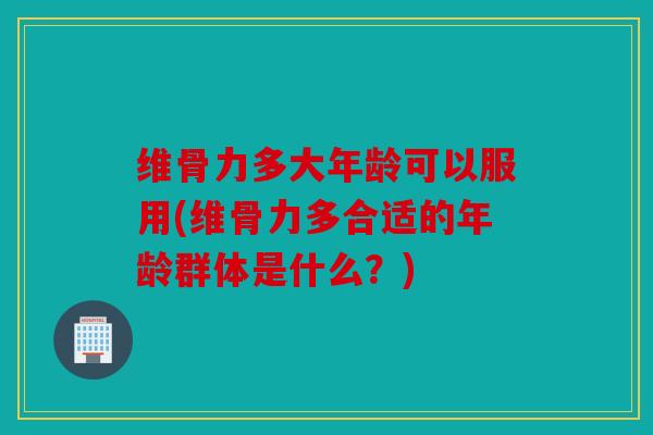维骨力多大年龄可以服用(维骨力多合适的年龄群体是什么？)