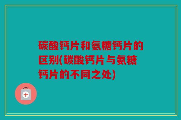 碳酸钙片和氨糖钙片的区别(碳酸钙片与氨糖钙片的不同之处)