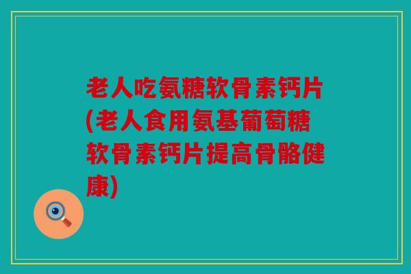 老人吃氨糖软骨素钙片(老人食用氨基葡萄糖软骨素钙片提高骨骼健康)