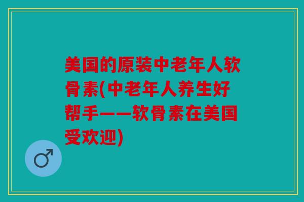 美国的原装中老年人软骨素(中老年人养生好帮手——软骨素在美国受欢迎)
