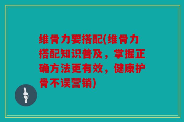维骨力要搭配(维骨力搭配知识普及，掌握正确方法更有效，健康护骨不误营销)