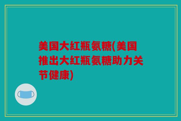 美国大红瓶氨糖(美国推出大红瓶氨糖助力关节健康)