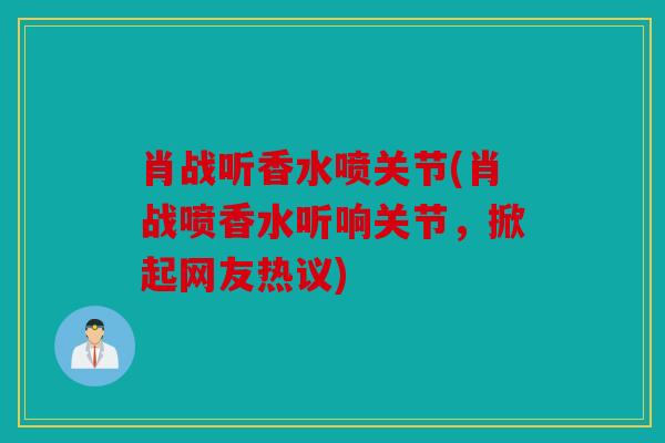 肖战听香水喷关节(肖战喷香水听响关节，掀起网友热议)
