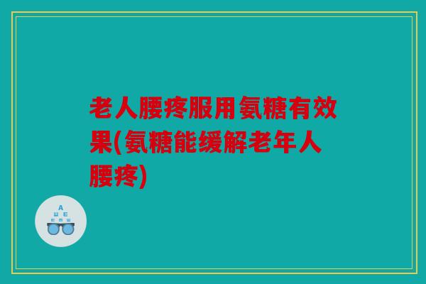 老人腰疼服用氨糖有效果(氨糖能缓解老年人腰疼)