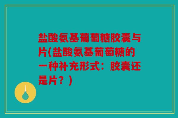 盐酸氨基葡萄糖胶囊与片(盐酸氨基葡萄糖的一种补充形式：胶囊还是片？)