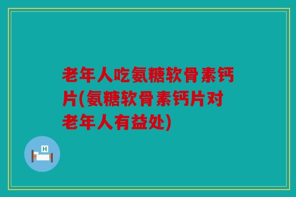 老年人吃氨糖软骨素钙片(氨糖软骨素钙片对老年人有益处)
