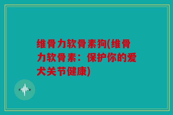 维骨力软骨素狗(维骨力软骨素：保护你的爱犬关节健康)