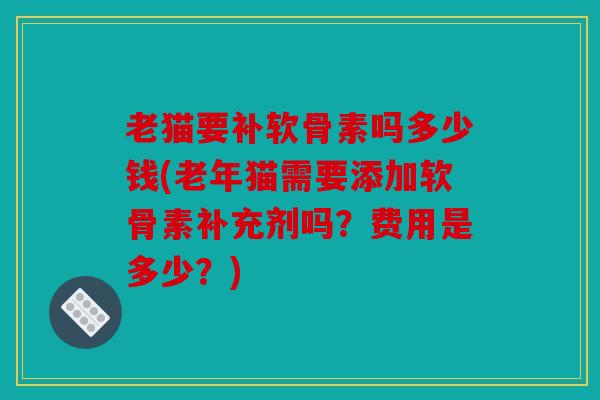 老猫要补软骨素吗多少钱(老年猫需要添加软骨素补充剂吗？费用是多少？)