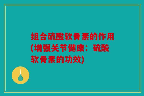 组合硫酸软骨素的作用(增强关节健康：硫酸软骨素的功效)