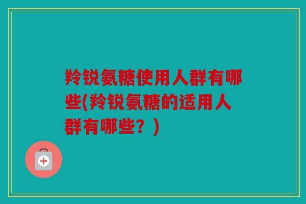 羚锐氨糖使用人群有哪些(羚锐氨糖的适用人群有哪些？)