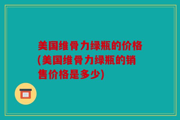 美国维骨力绿瓶的价格(美国维骨力绿瓶的销售价格是多少)