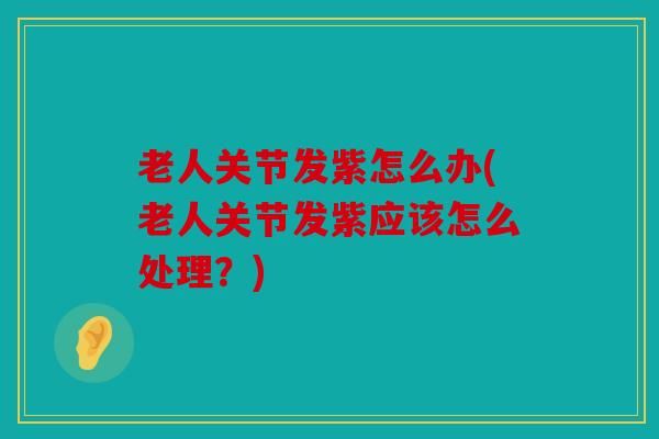 老人关节发紫怎么办(老人关节发紫应该怎么处理？)