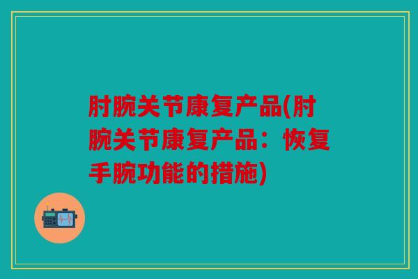 肘腕关节康复产品(肘腕关节康复产品：恢复手腕功能的措施)